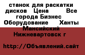 станок для раскатки дисков › Цена ­ 75 - Все города Бизнес » Оборудование   . Ханты-Мансийский,Нижневартовск г.